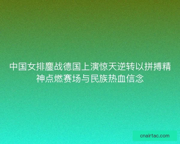 中国女排鏖战德国上演惊天逆转以拼搏精神点燃赛场与民族热血信念 中国女排鏖战德国上演惊天逆转以拼搏精神点燃赛场与民族热血信念