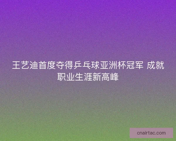 王艺迪首度夺得乒乓球亚洲杯冠军 成就职业生涯新高峰
