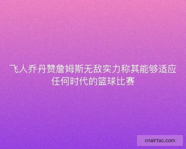 飞人乔丹赞詹姆斯无敌实力称其能够适应任何时代的篮球比赛 飞人乔丹赞詹姆斯无敌实力称其能够适应任何时代的篮球比赛