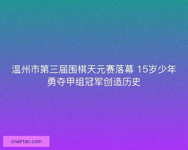 温州市第三届围棋天元赛落幕 15岁少年勇夺甲组冠军创造历史