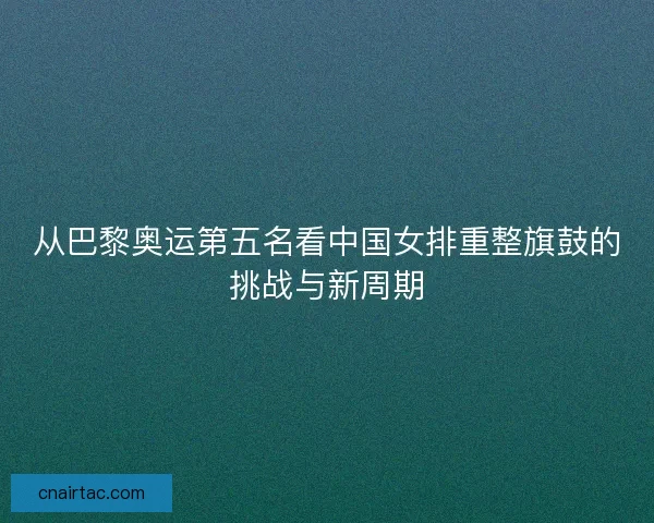 从巴黎奥运第五名看中国女排重整旗鼓的挑战与新周期